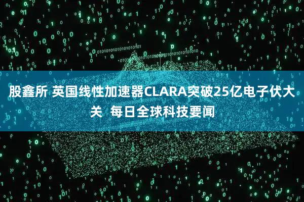 股鑫所 英国线性加速器CLARA突破25亿电子伏大关 每日全球科技要闻