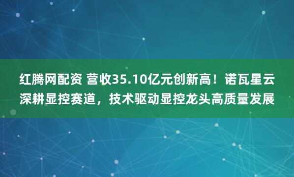 红腾网配资 营收35.10亿元创新高！诺瓦星云深耕显控赛道，技术驱动显控龙头高质量发展